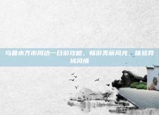 乌鲁木齐市周边一日游攻略,畅游美丽风光,体验异域风情