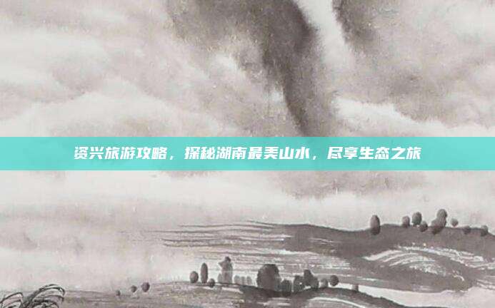 资兴旅游攻略，探秘湖南最美山水，尽享生态之旅