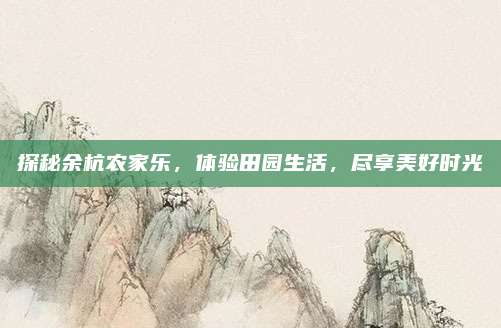 探秘余杭农家乐,体验田园生活,尽享美好时光
