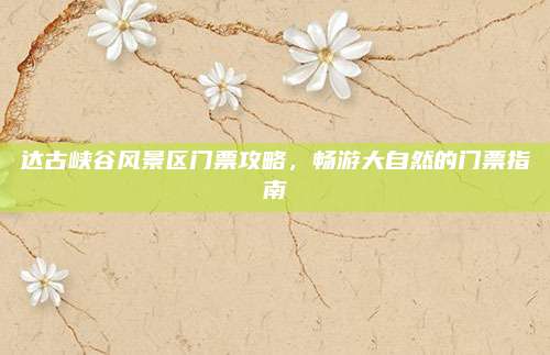 达古峡谷风景区门票攻略，畅游大自然的门票指南