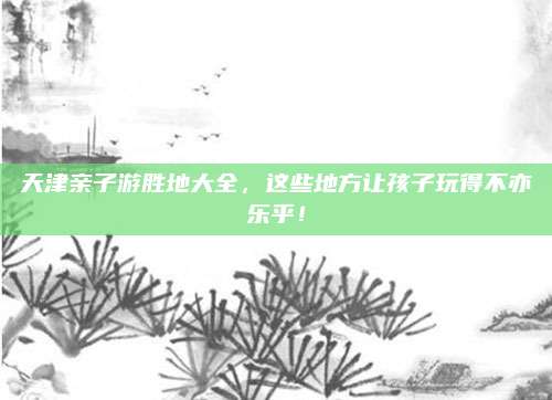 天津亲子游胜地大全,这些地方让孩子玩得不亦乐乎!