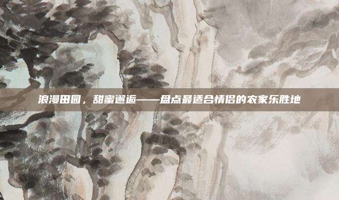 浪漫田园，甜蜜邂逅——盘点最适合情侣的农家乐胜地
