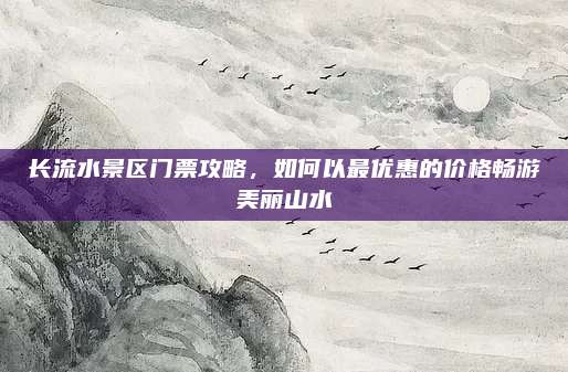 长流水景区门票攻略,如何以最优惠的价格畅游美丽山水