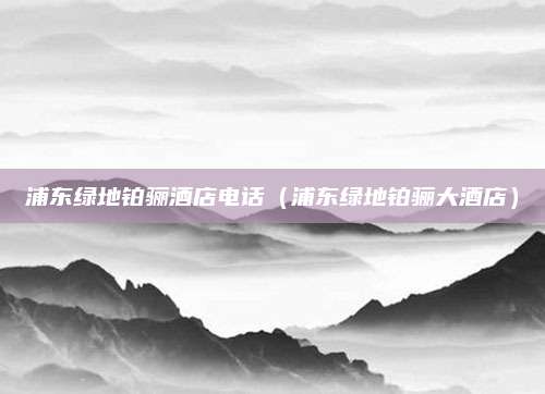 浦东绿地铂骊酒店电话（浦东绿地铂骊大酒店）