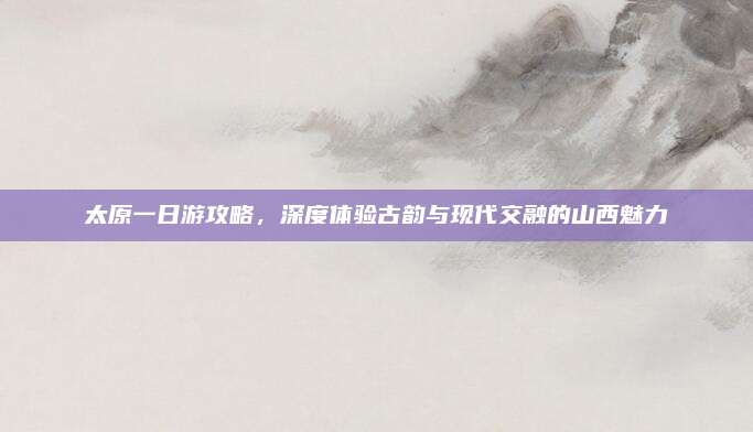太原一日游攻略,深度体验古韵与现代交融的山西魅力