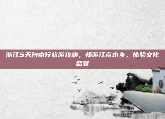 浙江5天自由行旅游攻略,畅游江南水乡,体验文化盛宴