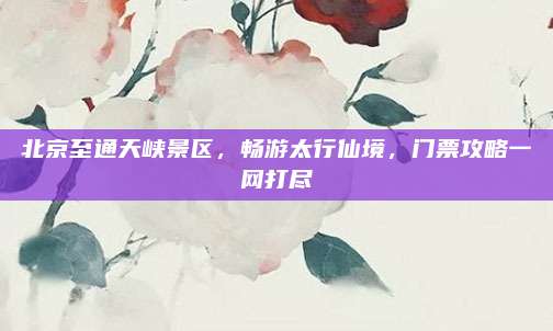 北京至通天峡景区,畅游太行仙境,门票攻略一网打尽
