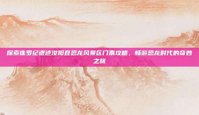 探索侏罗纪遗迹汝阳县恐龙风景区门票攻略，畅游恐龙时代的奇妙之旅