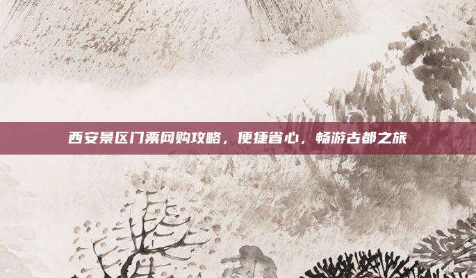 西安景区门票网购攻略，便捷省心，畅游古都之旅