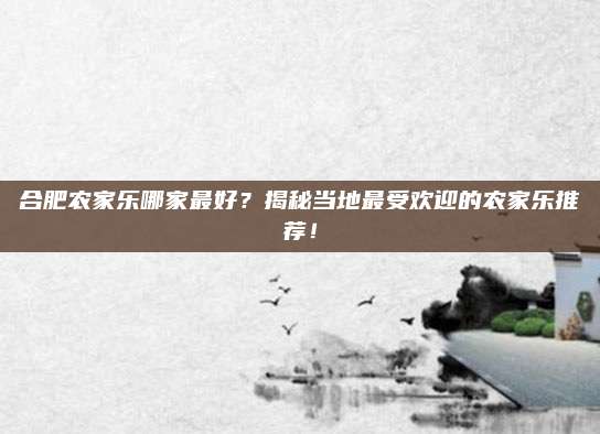 合肥农家乐哪家最好?揭秘当地最受欢迎的农家乐推荐!