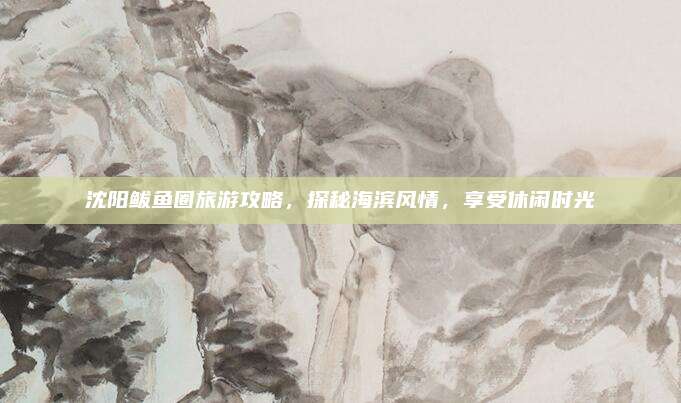 沈阳鲅鱼圈旅游攻略，探秘海滨风情，享受休闲时光