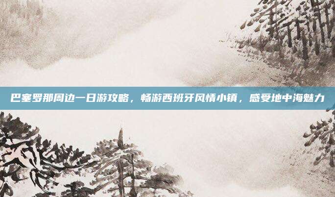 巴塞罗那周边一日游攻略,畅游西班牙风情小镇,感受地中海魅力