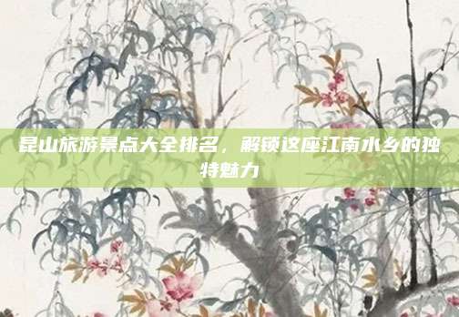 昆山旅游景点大全排名，解锁这座江南水乡的独特魅力
