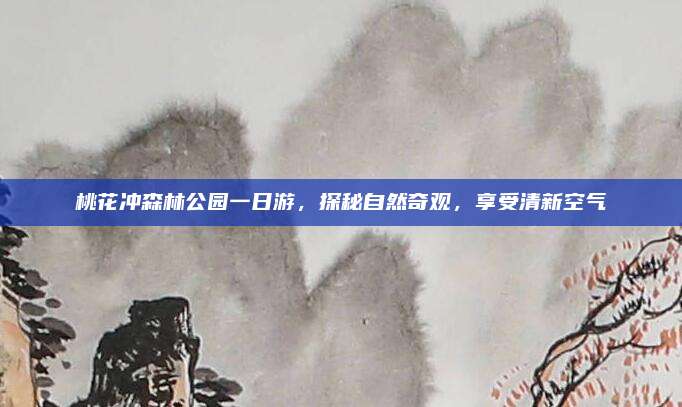 桃花冲森林公园一日游，探秘自然奇观，享受清新空气