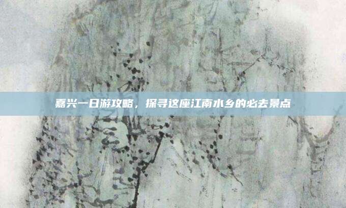 嘉兴一日游攻略，探寻这座江南水乡的必去景点