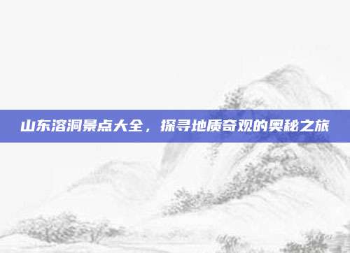 山东溶洞景点大全,探寻地质奇观的奥秘之旅