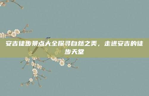 安吉徒步景点大全探寻自然之美,走进安吉的徒步天堂