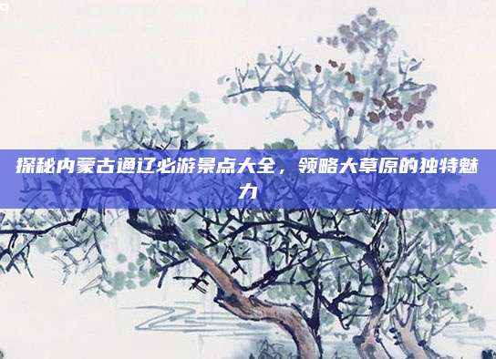 探秘内蒙古通辽必游景点大全，领略大草原的独特魅力