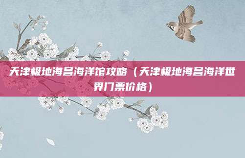天津极地海昌海洋馆攻略（天津极地海昌海洋世界门票价格）