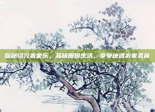 探秘绍兴农家乐,品味田园生活,享受地道农家美食