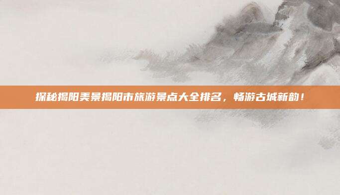 探秘揭阳美景揭阳市旅游景点大全排名，畅游古城新韵！