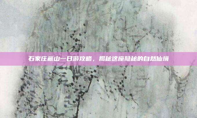 石家庄藏山一日游攻略,揭秘这座隐秘的自然仙境