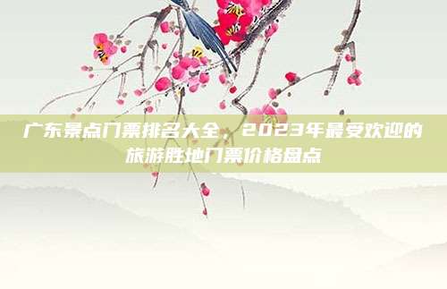 广东景点门票排名大全,2023年最受欢迎的旅游胜地门票价格盘点
