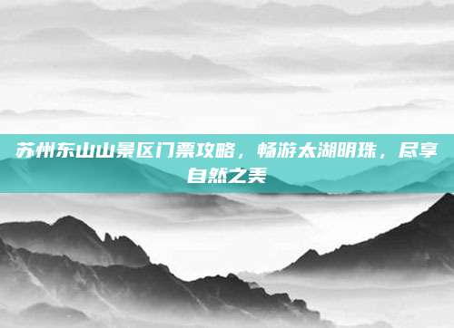 苏州东山山景区门票攻略,畅游太湖明珠,尽享自然之美