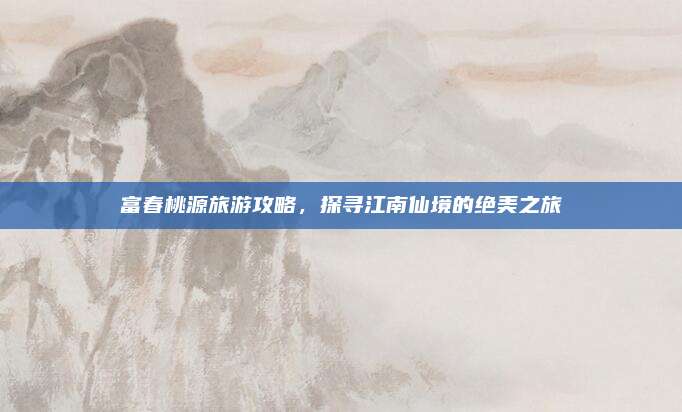 富春桃源旅游攻略，探寻江南仙境的绝美之旅