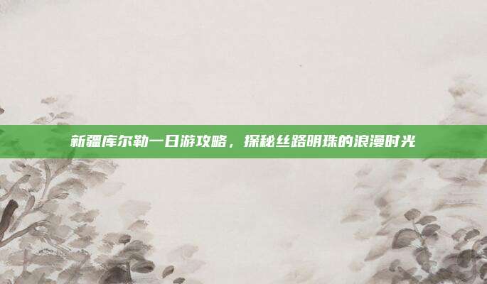 新疆库尔勒一日游攻略,探秘丝路明珠的浪漫时光