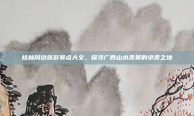 桂林周边旅游景点大全,探寻广西山水美景的绝美之地
