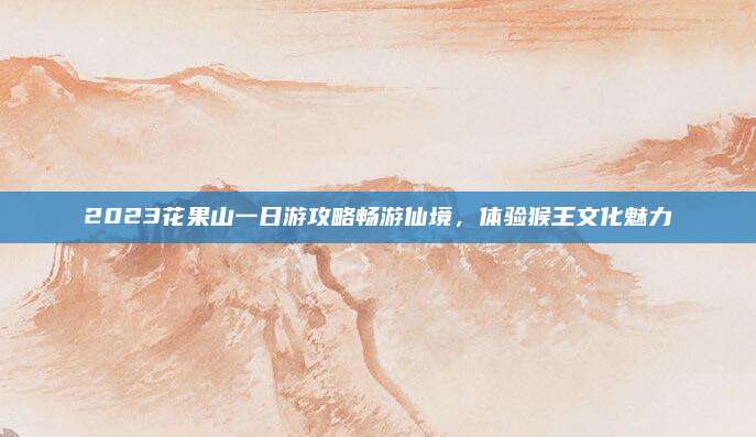 2023花果山一日游攻略畅游仙境,体验猴王文化魅力