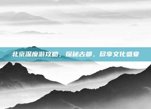 北京深度游攻略,探秘古都,尽享文化盛宴