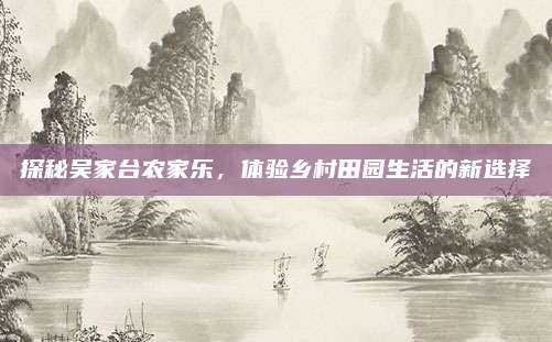 探秘吴家台农家乐,体验乡村田园生活的新选择