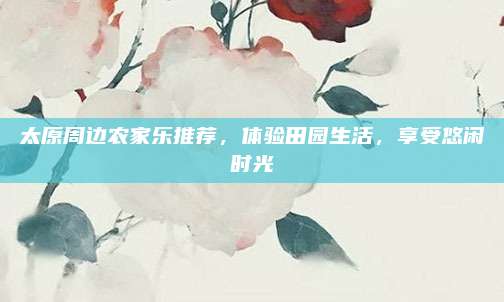 太原周边农家乐推荐,体验田园生活,享受悠闲时光