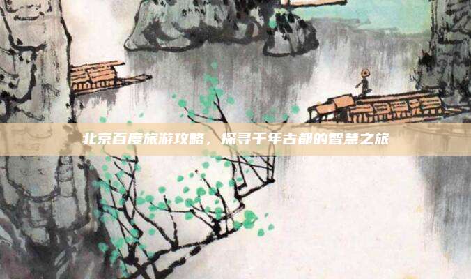 北京百度旅游攻略,探寻千年古都的智慧之旅