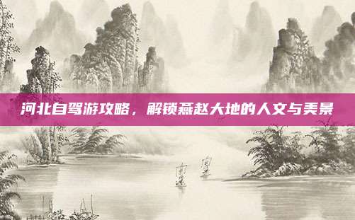 河北自驾游攻略,解锁燕赵大地的人文与美景