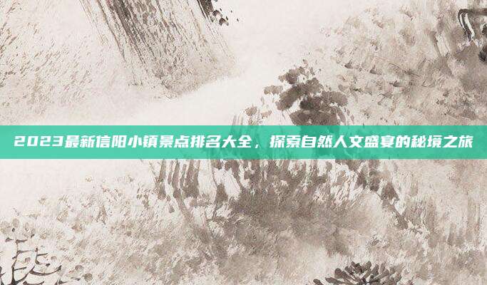 2023最新信阳小镇景点排名大全,探索自然人文盛宴的秘境之旅