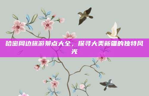哈密周边旅游景点大全,探寻大美新疆的独特风光