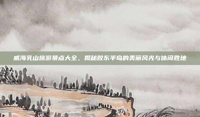 威海乳山旅游景点大全,揭秘胶东半岛的美丽风光与休闲胜地