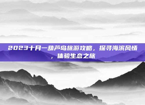 2023十月一葫芦岛旅游攻略,探寻海滨风情,体验生态之旅