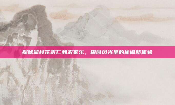 探秘攀枝花市仁和农家乐，田园风光里的休闲新体验