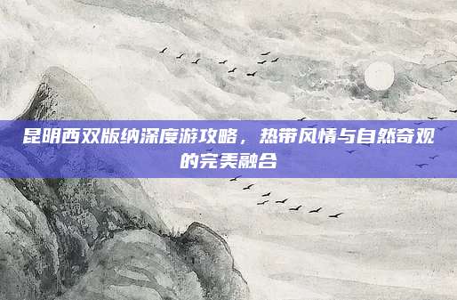 昆明西双版纳深度游攻略，热带风情与自然奇观的完美融合