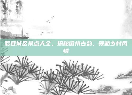 黟县城区景点大全，探秘徽州古韵，领略乡村风情