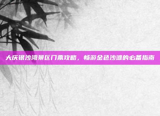 大庆银沙湾景区门票攻略,畅游金色沙滩的必备指南