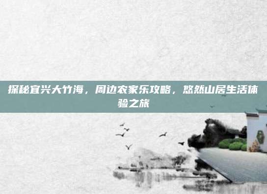 探秘宜兴大竹海,周边农家乐攻略,悠然山居生活体验之旅