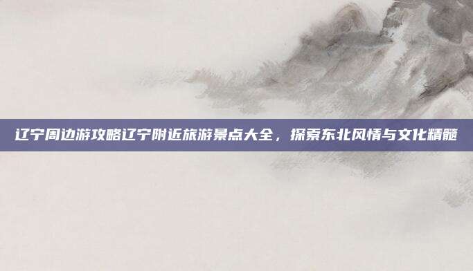 辽宁周边游攻略辽宁附近旅游景点大全，探索东北风情与文化精髓