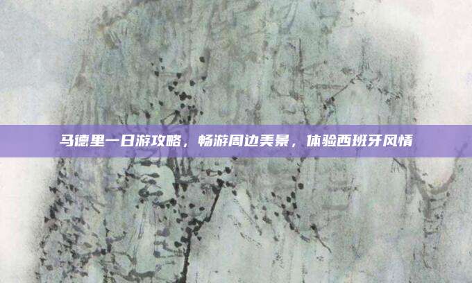 马德里一日游攻略,畅游周边美景,体验西班牙风情