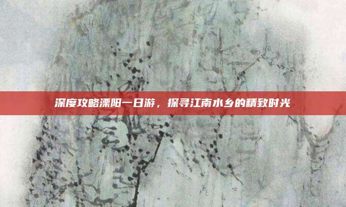 深度攻略溧阳一日游,探寻江南水乡的精致时光