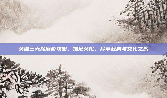 英国三天深度游攻略,踏足英伦,尽享经典与文化之旅
